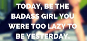 Today be the badass girl you want to be yesterday