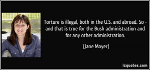 Torture is illegal, both in the U.S. and abroad. So - and that is true ...