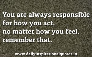 You are Always Responsible for how You act,no matter how you feel ...