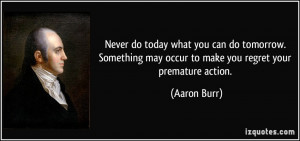 ... may occur to make you regret your premature action. - Aaron Burr
