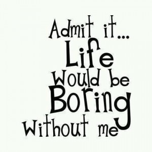 Admit it life would be boring without me