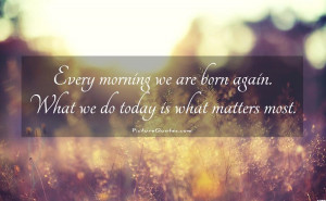 ... are born again. What we do today is what matters most Picture Quote #1
