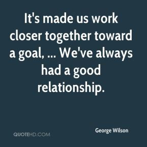 George Wilson - It's made us work closer together toward a goal ...