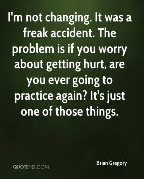not changing. It was a freak accident. The problem is if you worry ...
