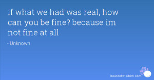 ... what we had was real, how can you be fine? because im not fine at all
