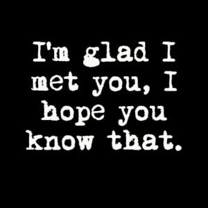 glad I met you, I hope you know that.