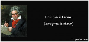 shall hear in heaven. - Ludwig van Beethoven