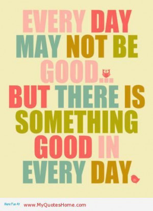 Every Day May Not Be Good. But There Is Something Good In Every Day ...