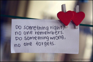 ... something right, no one remembers. do something wrong, no one forgets