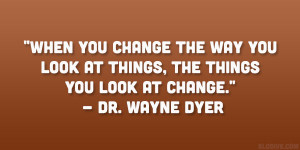 ... look at things, the things you look at change.” – Dr. Wayne Dyer