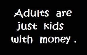 Adults are just kids with money.
