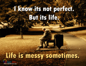 know its not perfect. But its life. Life is messy sometimes.