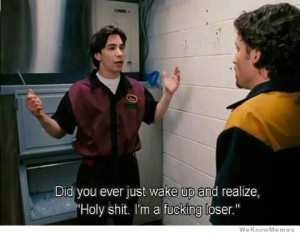 Did you ever just wake up and realize, Holy shit I’m a fucking loser ...