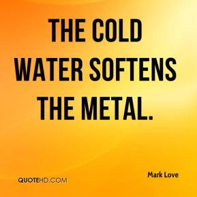 Mark Love - The cold water softens the metal.