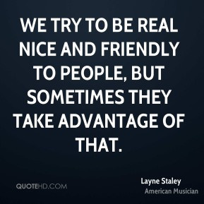 We try to be real nice and friendly to people, but sometimes they take ...