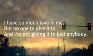 have so much love in me, But noone to give it to. And I'm not giving ...