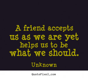 Unknown Quotes - A friend accepts us as we are yet helps us to be what ...