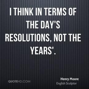 ... think in terms of the day's resolutions, not the years'. - Henry Moore