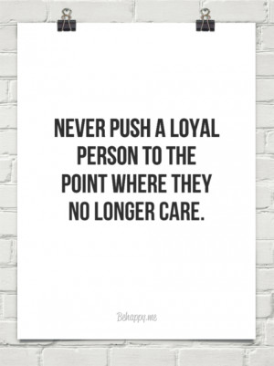 Never push a loyal person to the point where they no longer care ...