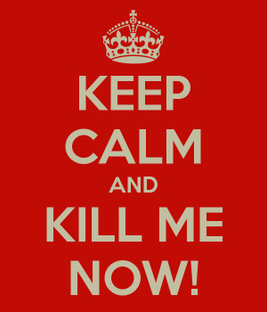 KEEP CALM AND KILL ME NOW!