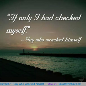 If only I had checked myself.” –Guy who wrecked himself