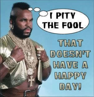 pity the fool that doesn't have a happy day. ~Mr. T