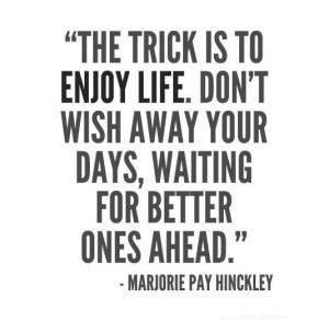 ... enjoy life. Don't wish away your days, waiting for better ones ahead