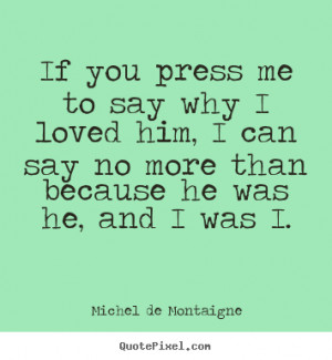 If you press me to say why I loved him, I can say no more than because ...