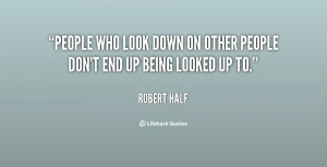 People who look down on other people don't end up being looked up to ...