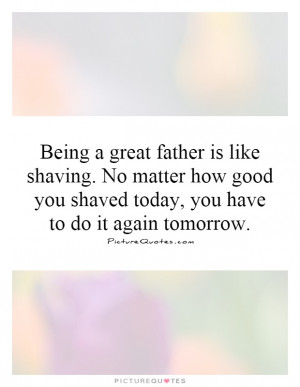 Being a great father is like shaving. No matter how good you shaved ...