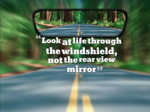 Look at life through the windshield, not the rear view mirror