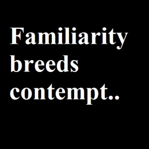 Familiarity Breeds Contempt…But It Doesn’t Have To