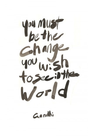 You must be the change you wish to see in the world –Ghandhi