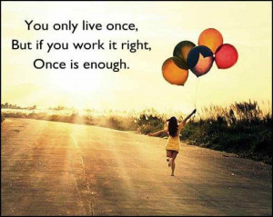 You only live once; But if you work it right, ONCE is ENOUGH!!!