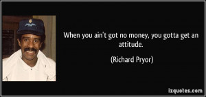 When you ain't got no money, you gotta get an attitude. - Richard ...