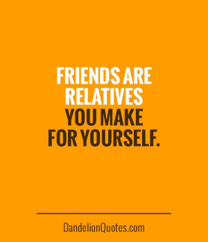 Friends are relatives you make for yourself.