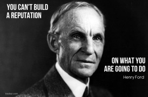 ... can’t build a reputation on what you are going to do.” Henry Ford