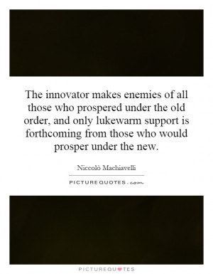The innovator makes enemies of all those who prospered under the old ...