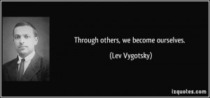 Through others, we become ourselves. - Lev Vygotsky
