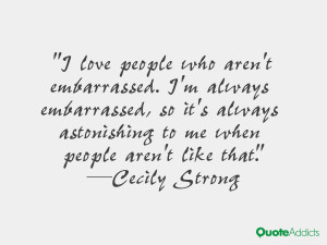 love people who aren't embarrassed. I'm always embarrassed, so it's ...