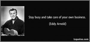 Stay busy and take care of your own business. - Eddy Arnold