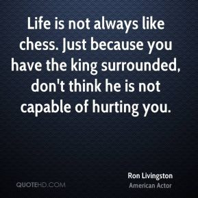 Life is not always like chess. Just because you have the king ...
