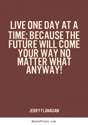 Live one day at a time; because the future will come your way no ...