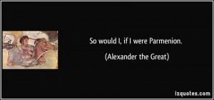 So would I, if I were Parmenion. - Alexander the Great