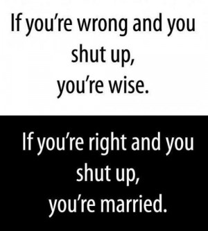 ... shut up, you're wise. If you're right and you shut up, you're married
