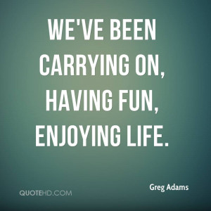 We've been carrying on, having fun, enjoying life.