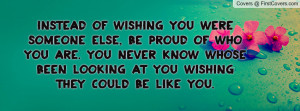 Instead of wishing you were someone else, be proud of who you are. You ...