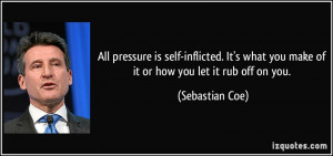 All pressure is self-inflicted. It's what you make of it or how you ...