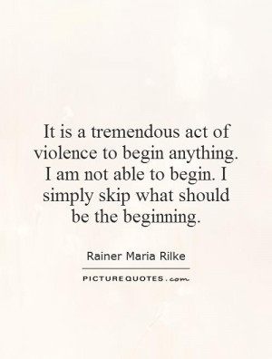 It is a tremendous act of violence to begin anything. I am not able to ...