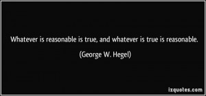 ... is true, and whatever is true is reasonable. - George W. Hegel